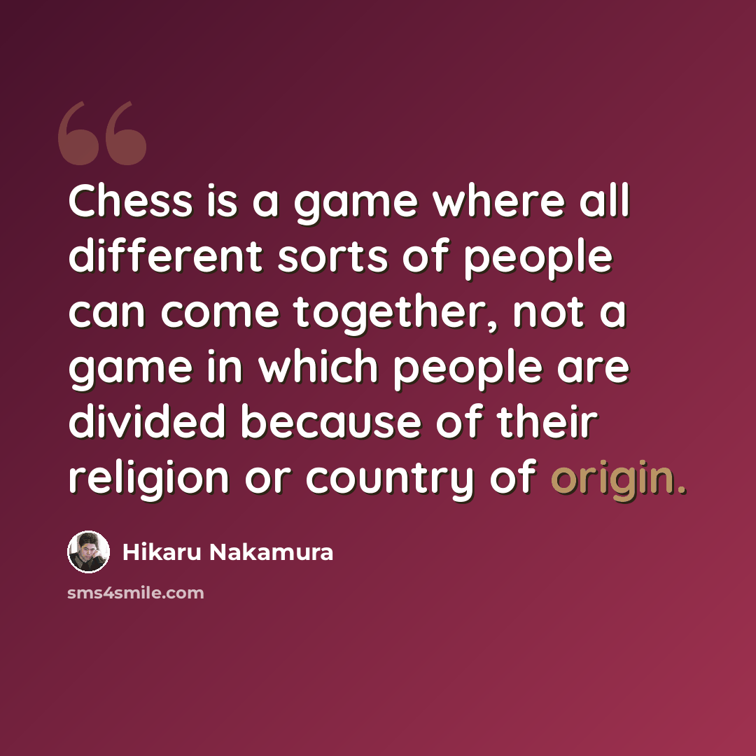 “Chess is a game where all different sorts of people can come together, not a game in which people are divided because of their religion or country of origin.” quote by Hikaru Nakamura