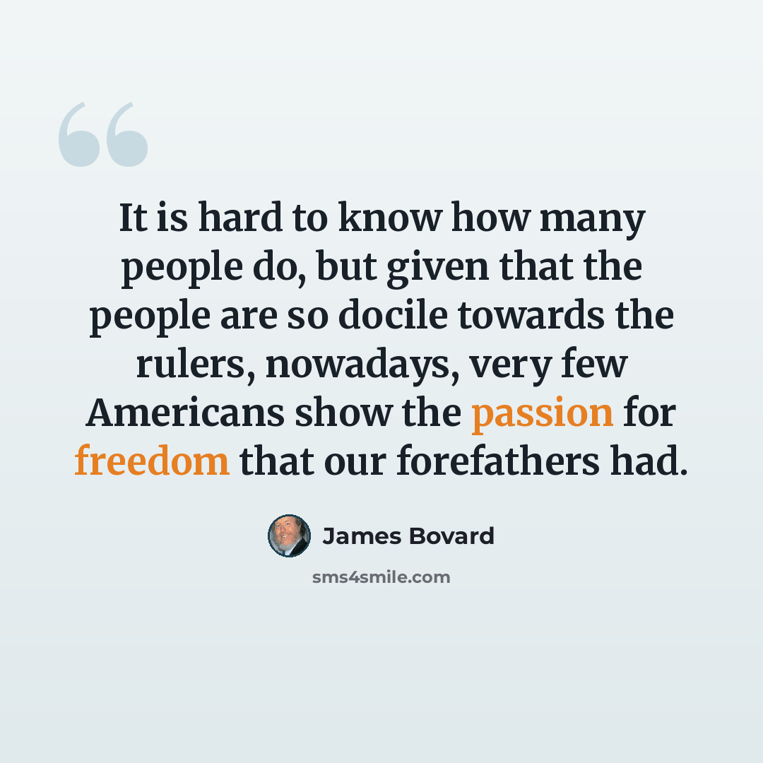 “It is hard to know how many people do, but given that the people are so docile towards the rulers, nowadays, very few Americans show the passion for freedom that our forefathers had.” quote by James Bovard