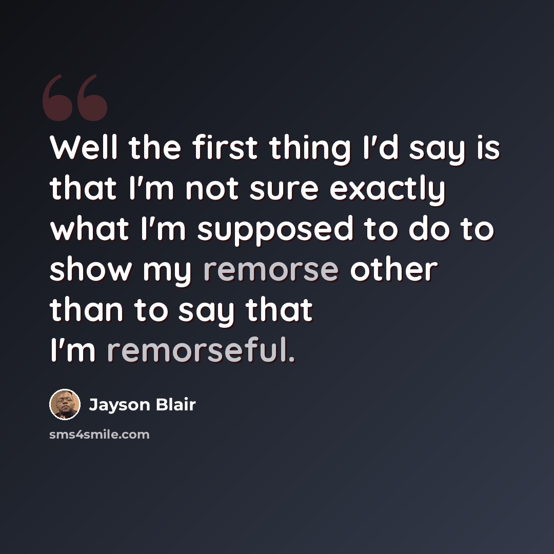“Well the first thing I'd say is that I'm not sure exactly what I'm supposed to do to show my remorse other than to say that I'm remorseful.” quote by Jayson Blair