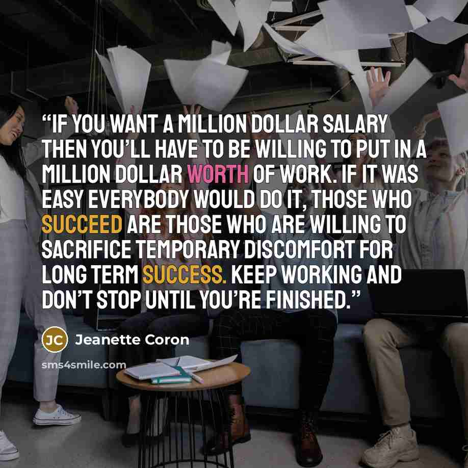 “If you want a million dollar salary then you’ll have to be willing to put in a million dollar worth of work. If it was easy everybody would do it, those who succeed are those who are willing to sacrifice temporary discomfort for long term success. Keep working and don’t stop until you’re finished.” quote by Jeanette Coron