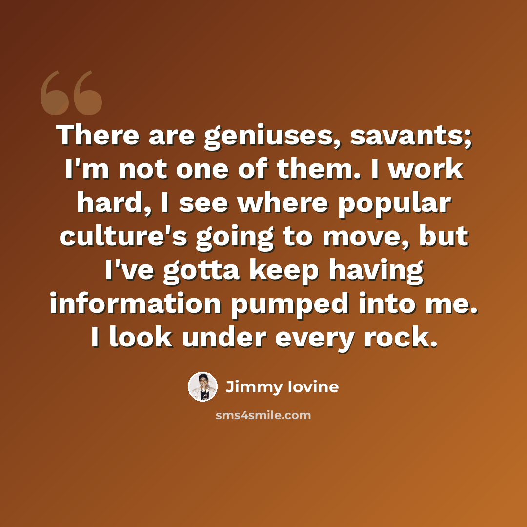 “There are geniuses, savants; I'm not one of them. I work hard, I see where popular culture's going to move, but I've gotta keep having information pumped into me. I look under every rock.” quote by Jimmy Iovine
