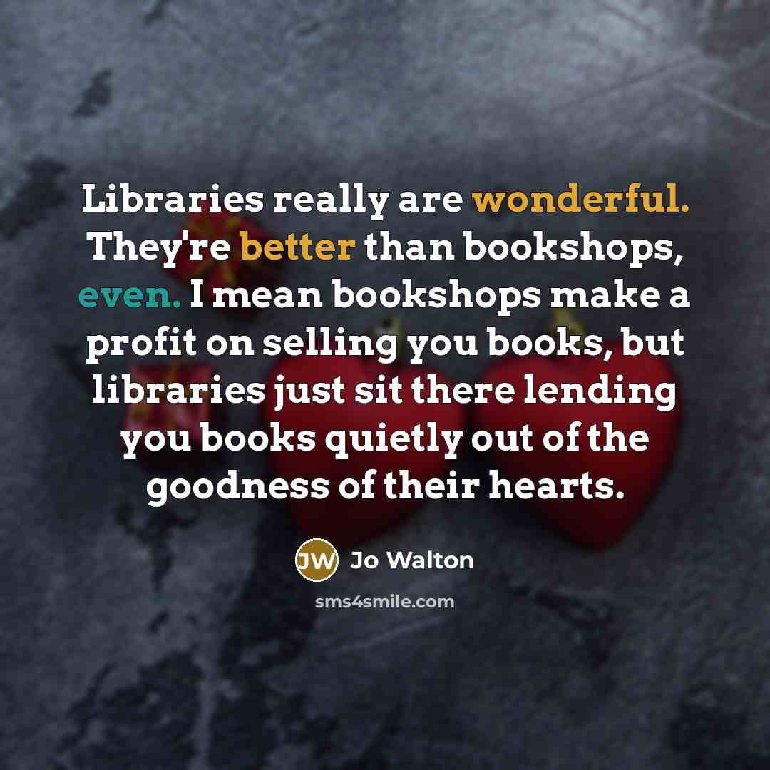 “Libraries really are wonderful. They're better than bookshops, even. I mean bookshops make a profit on selling you books, but libraries just sit there lending you books quietly out of the goodness of their hearts.” quote by Jo Walton