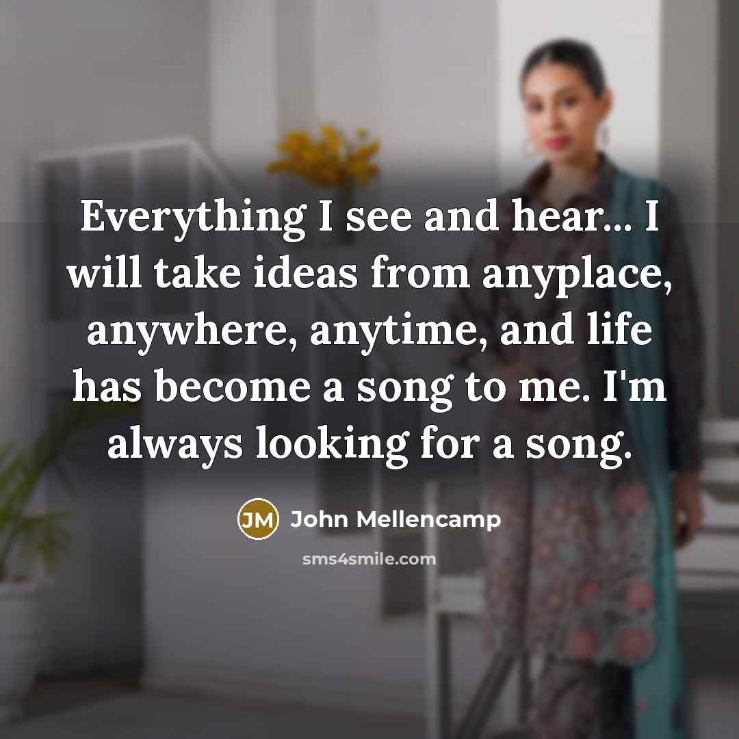“Everything I see and hear... I will take ideas from anyplace, anywhere, anytime, and life has become a song to me. I'm always looking for a song.” quote by John Mellencamp
