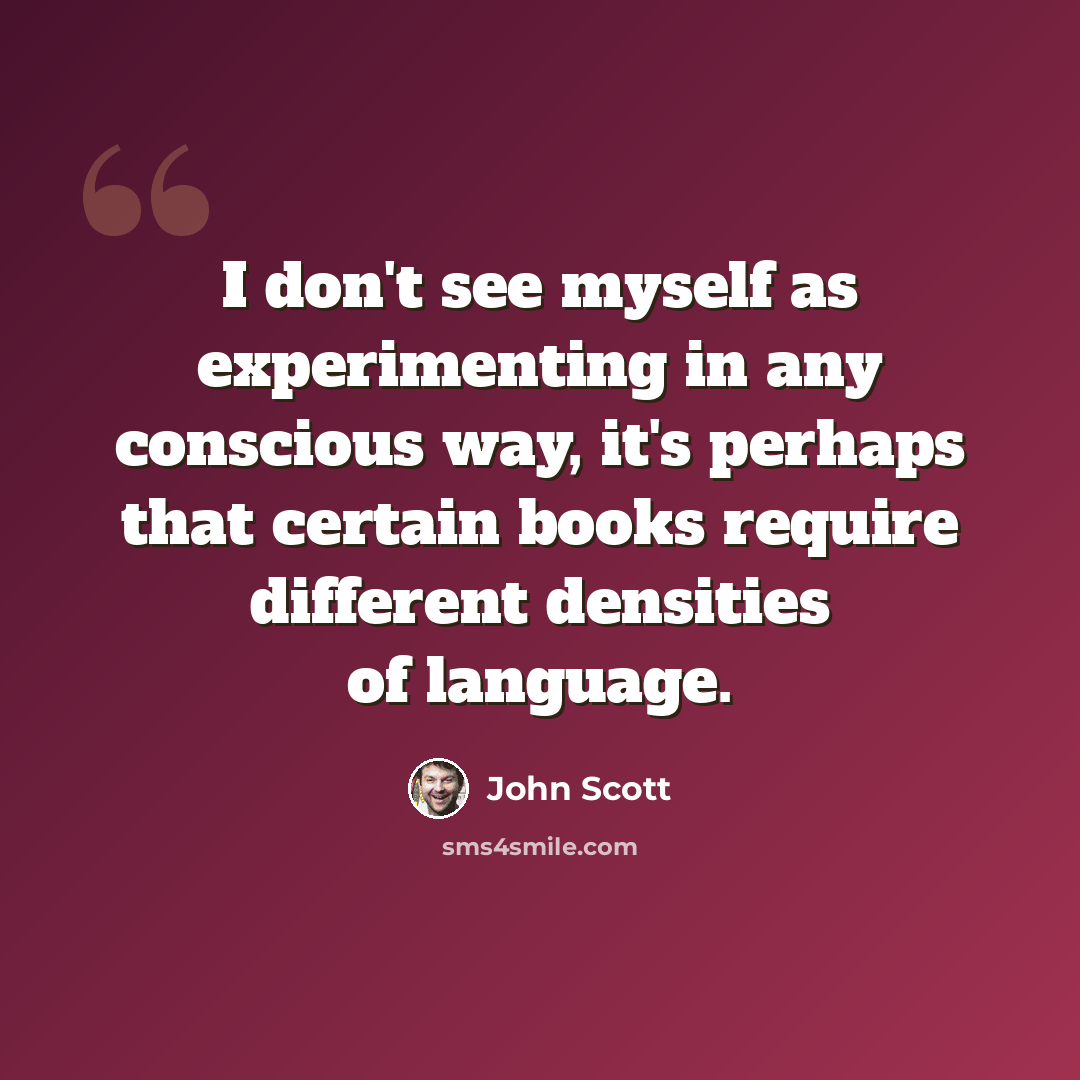 “I don't see myself as experimenting in any conscious way, it's perhaps that certain books require different densities of language.” quote by John Scott