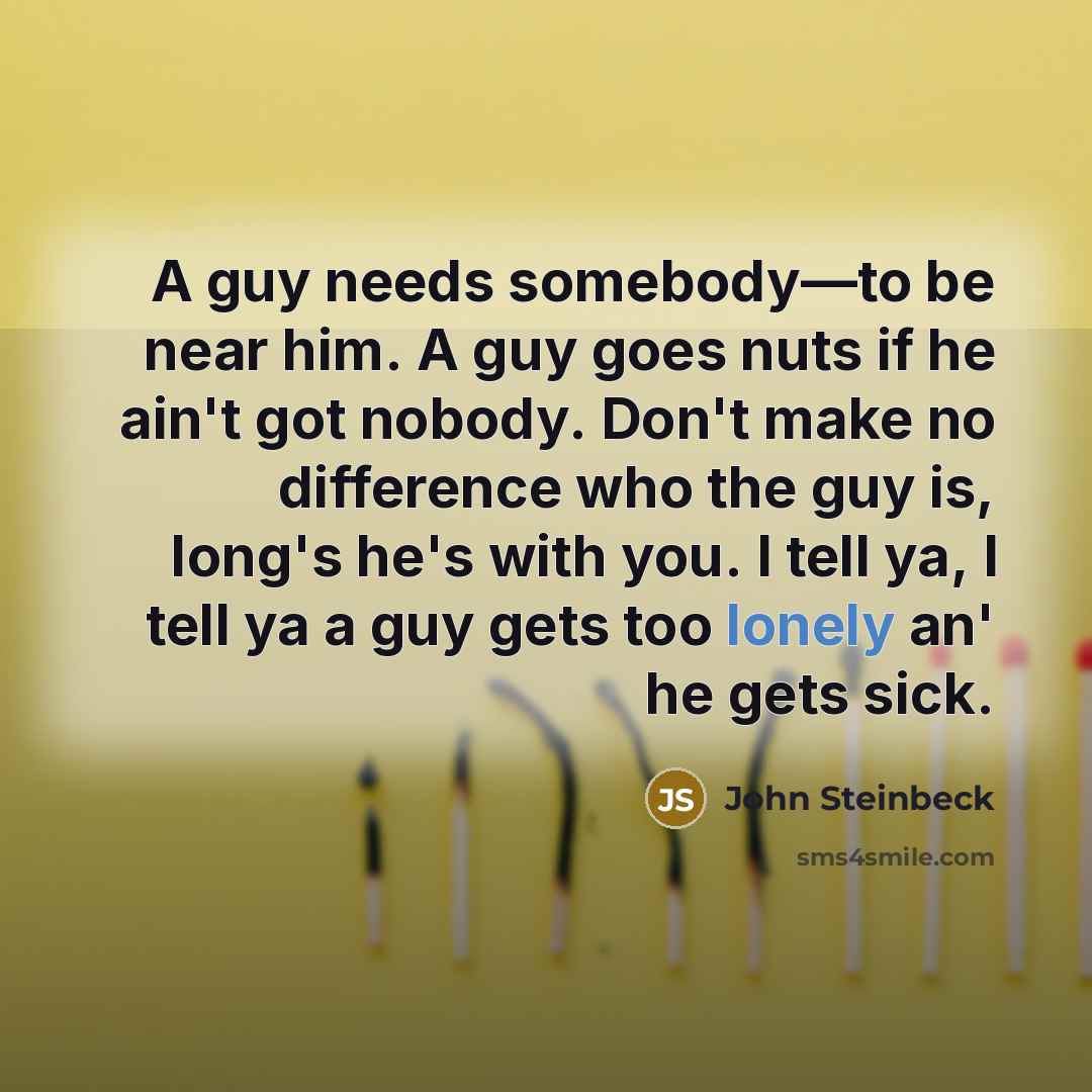 “A guy needs somebody―to be near him. A guy goes nuts if he ain't got nobody. Don't make no difference who the guy is, long's he's with you. I tell ya, I tell ya a guy gets too lonely an' he gets sick.” quote by John Steinbeck