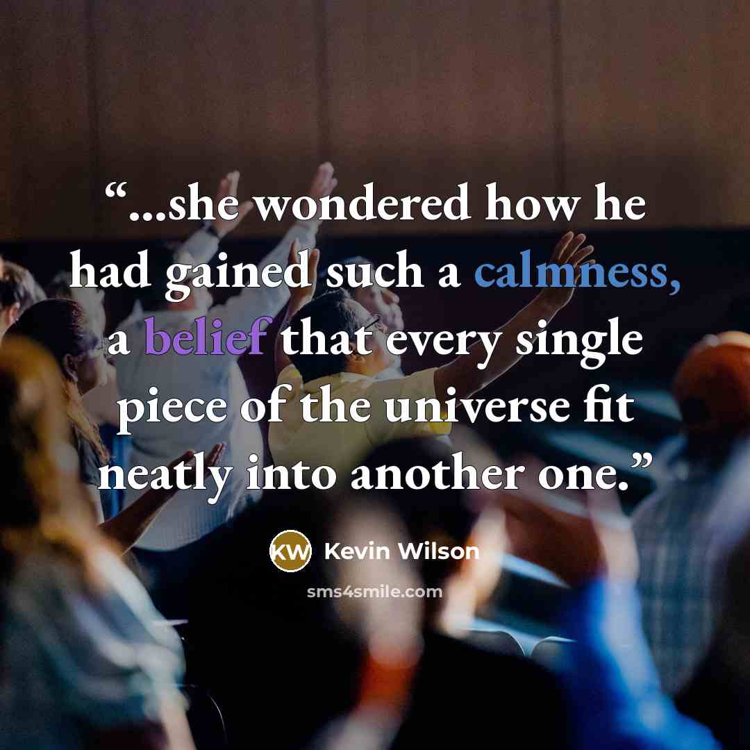 “...she wondered how he had gained such a calmness, a belief that every single piece of the universe fit neatly into another one.” quote by Kevin Wilson
