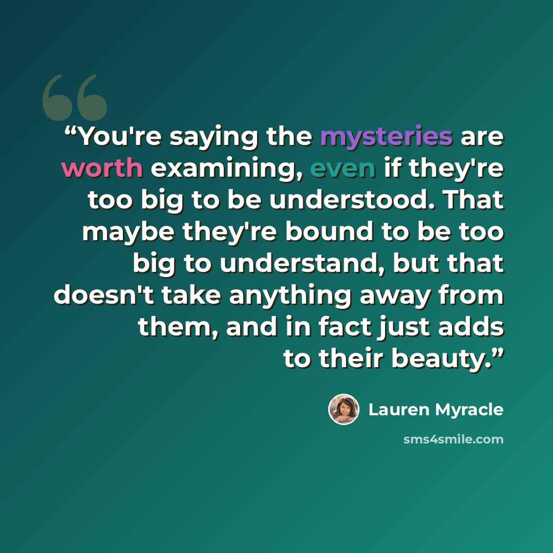 “You're saying the mysteries are worth examining, even if they're too big to be understood. That maybe they're bound to be too big to understand, but that doesn't take anything away from them, and in fact just adds to their beauty.” quote by Lauren Myracle