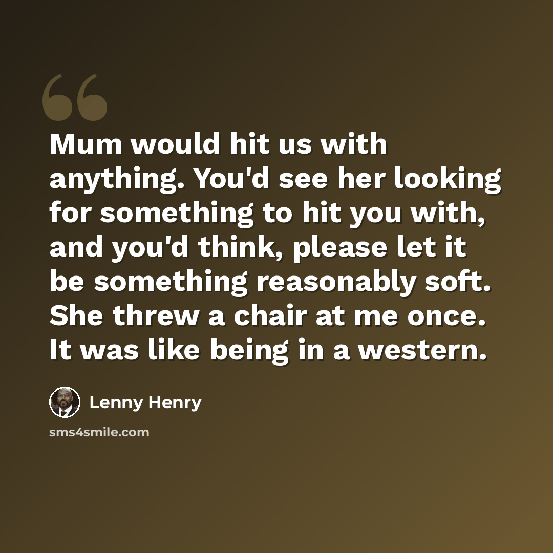 “Mum would hit us with anything. You'd see her looking for something to hit you with, and you'd think, please let it be something reasonably soft. She threw a chair at me once. It was like being in a western.” quote by Lenny Henry