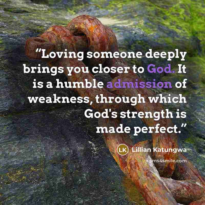 “Loving someone deeply brings you closer to God. It is a humble admission of weakness, through which God's strength is made perfect.” quote by Lillian Katungwa