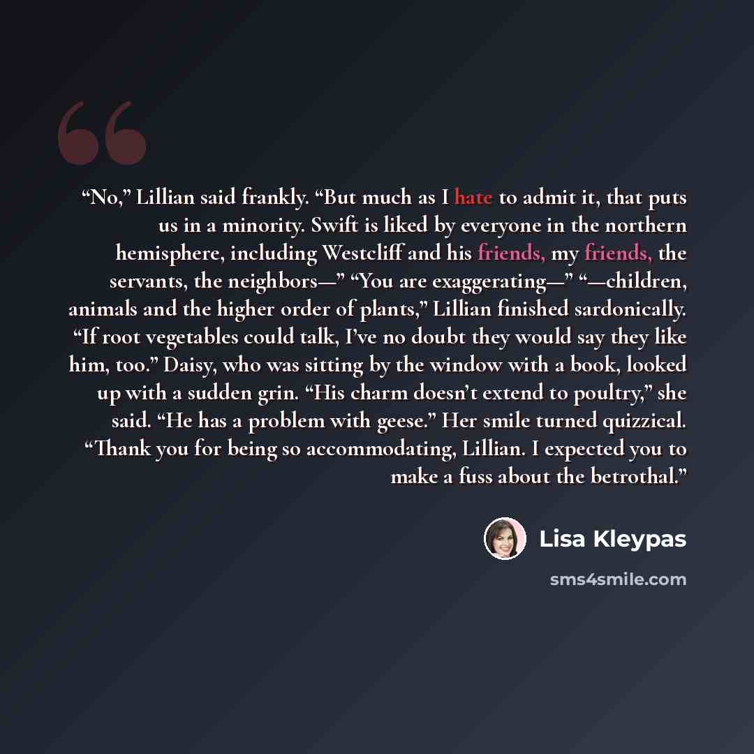 “No,” Lillian said frankly. “But much as I hate to admit it, that puts us in a minority. Swift is liked by everyone in the northern hemisphere, including Westcliff and his friends, my friends, the servants, the neighbors—” “You are exaggerating—” “—children, animals and the higher order of plants,”…” quote by Lisa Kleypas