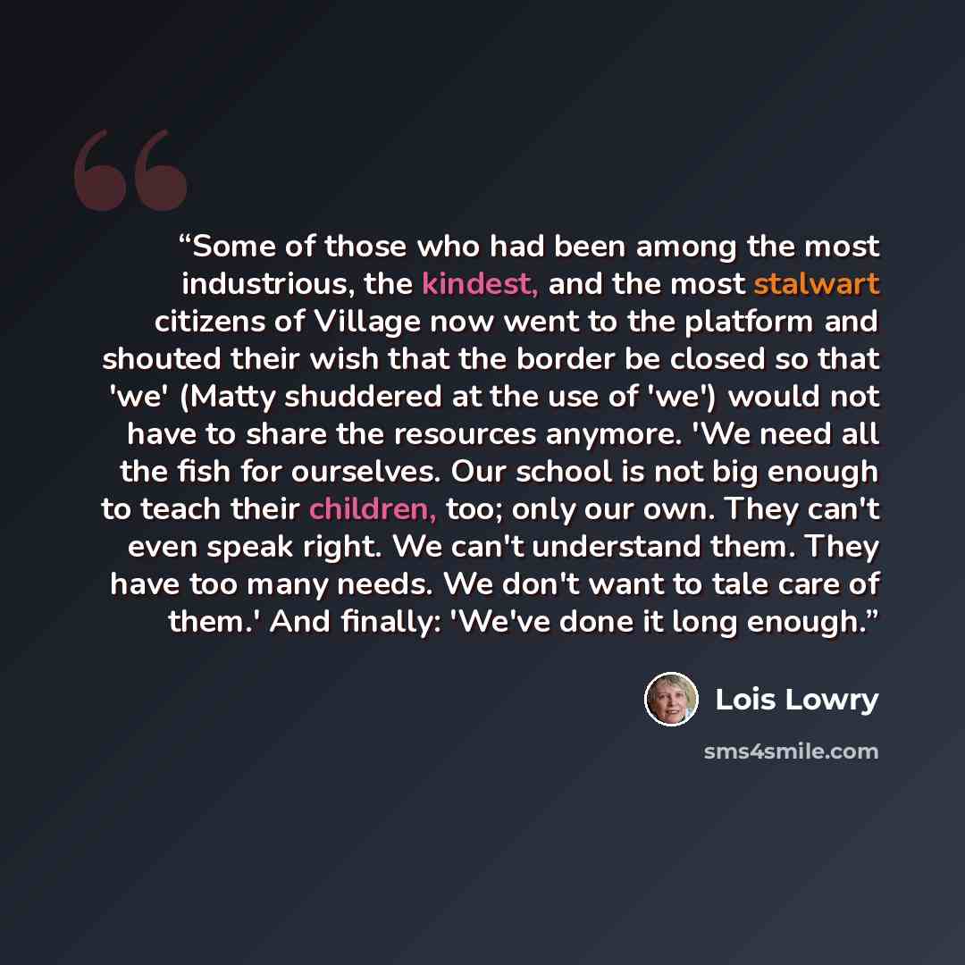 “Some of those who had been among the most industrious, the kindest, and the most stalwart citizens of Village now went to the platform and shouted their wish that the border be closed so that 'we' (Matty shuddered at the use of 'we') would not have to share the resources anymore. 'We need all the…” quote by Lois Lowry