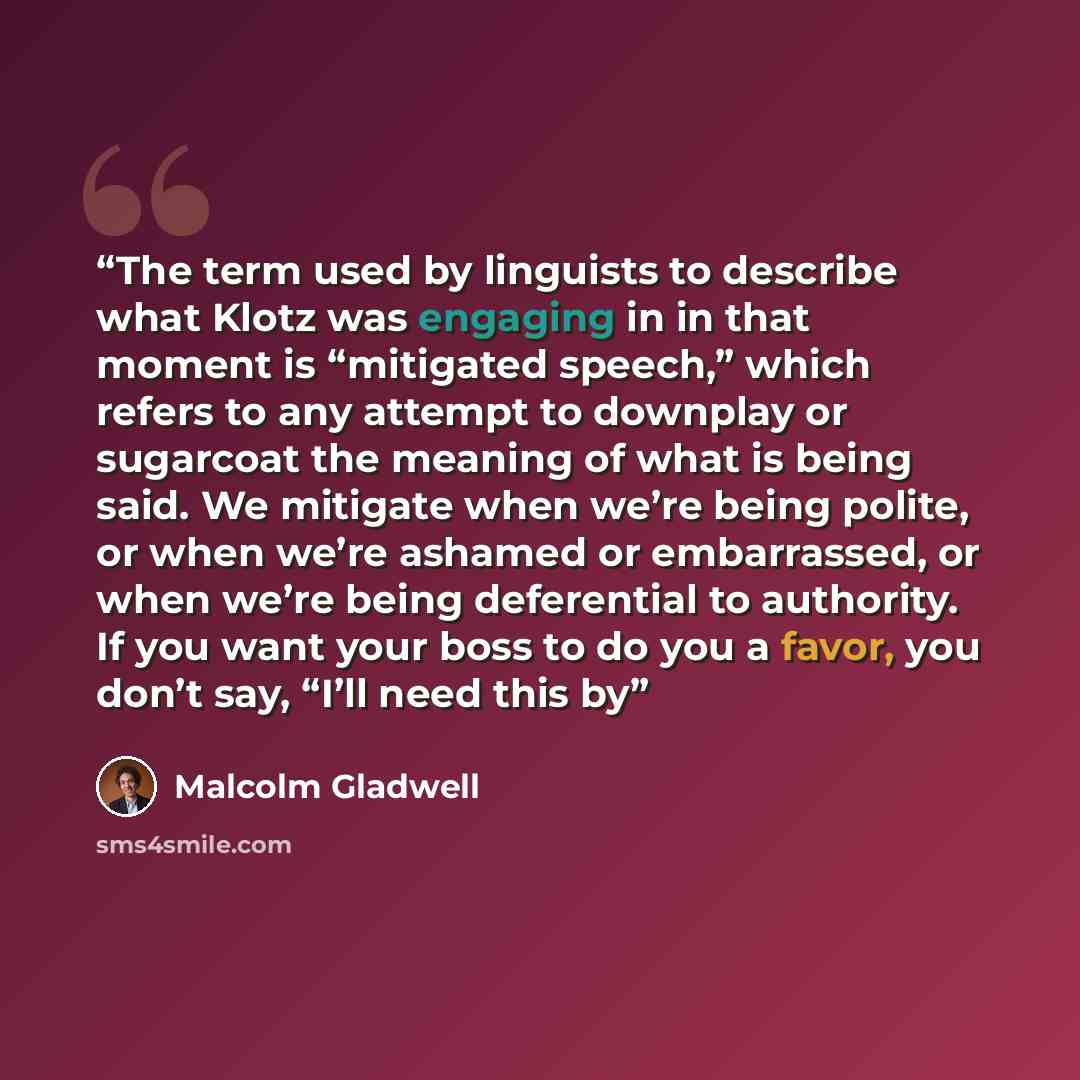 “The term used by linguists to describe what Klotz was engaging in in that moment is “mitigated speech,” which refers to any attempt to downplay or sugarcoat the meaning of what is being said. We mitigate when we’re being polite, or when we’re ashamed or embarrassed, or when we’re being deferential…” quote by Malcolm Gladwell