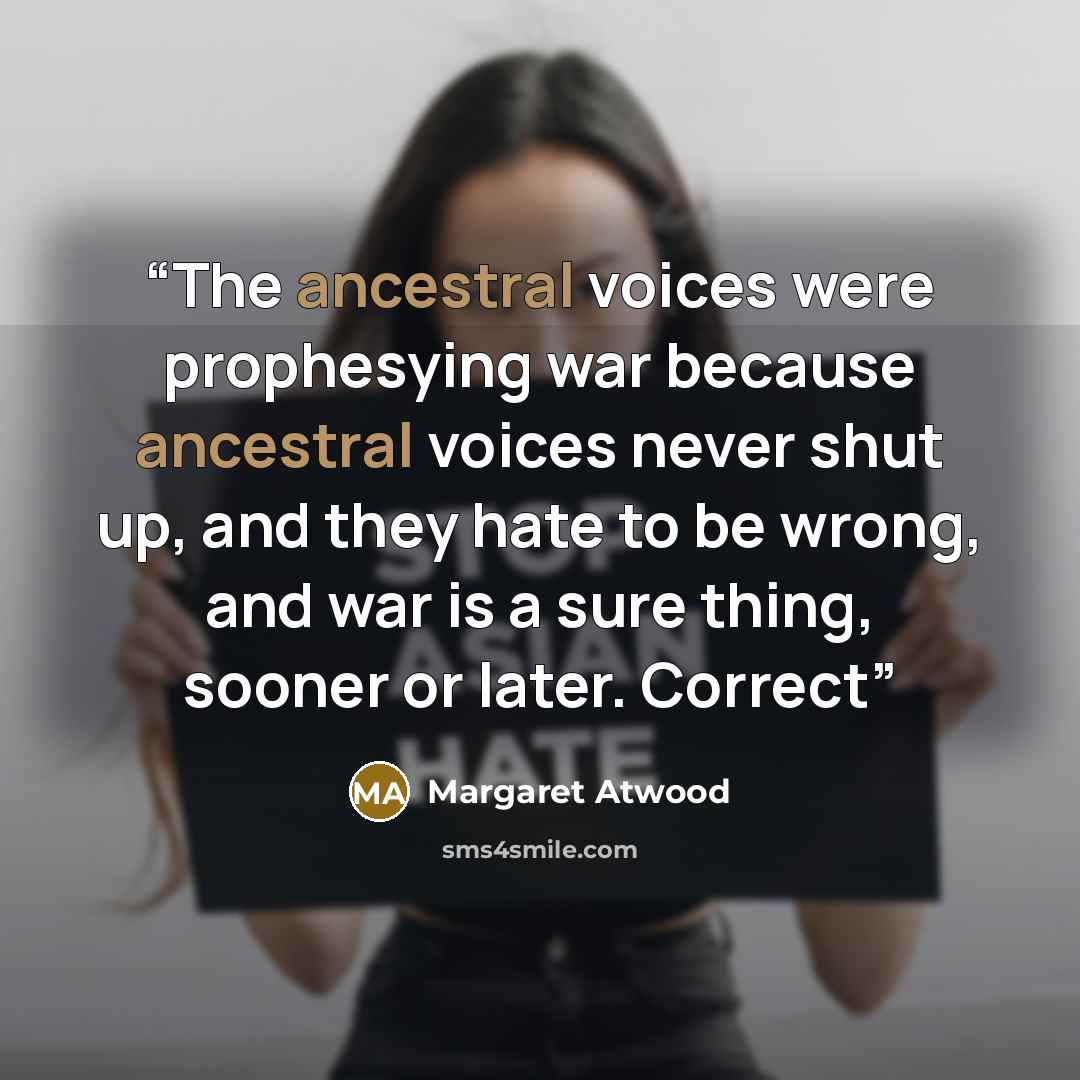 “The ancestral voices were prophesying war because ancestral voices never shut up, and they hate to be wrong, and war is a sure thing, sooner or later. Correct” quote by Margaret Atwood