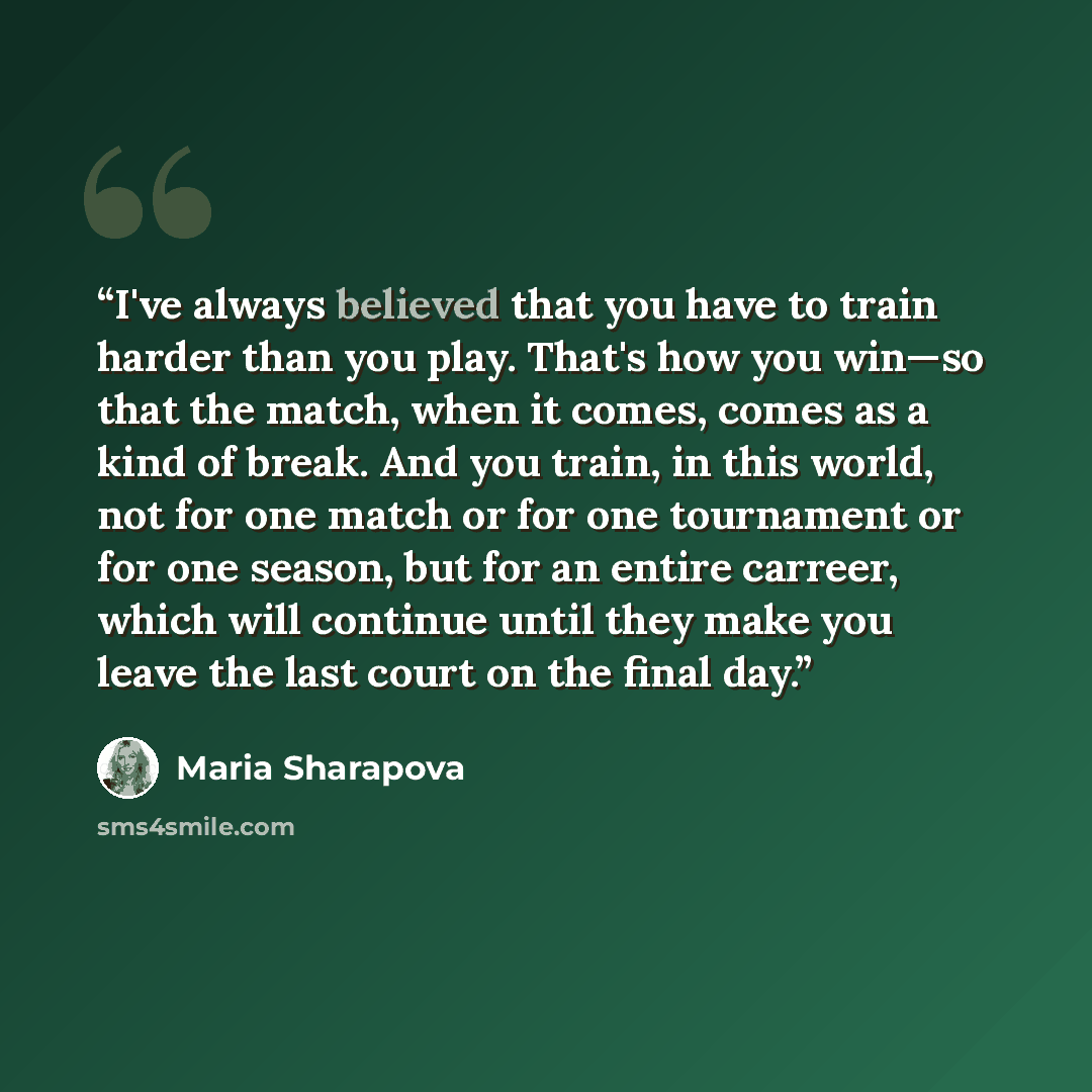 “I've always believed that you have to train harder than you play. That's how you win—so that the match, when it comes, comes as a kind of break. And you train, in this world, not for one match or for one tournament or for one season, but for an entire carreer, which will continue until they make…” quote by Maria Sharapova