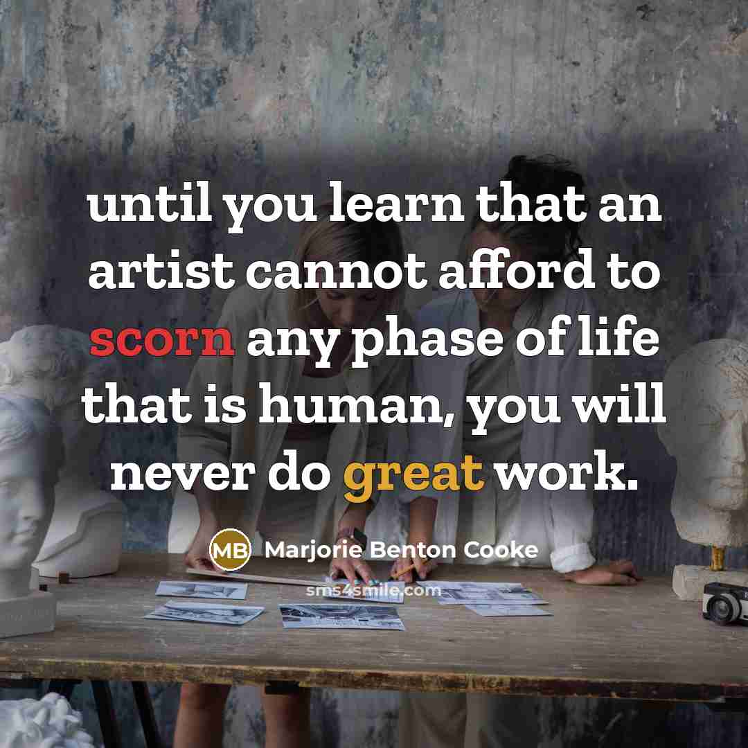 “until you learn that an artist cannot afford to scorn any phase of life that is human, you will never do great work.” quote by Marjorie Benton Cooke