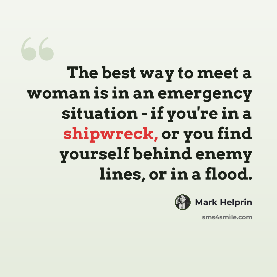 “The best way to meet a woman is in an emergency situation - if you're in a shipwreck, or you find yourself behind enemy lines, or in a flood.” quote by Mark Helprin