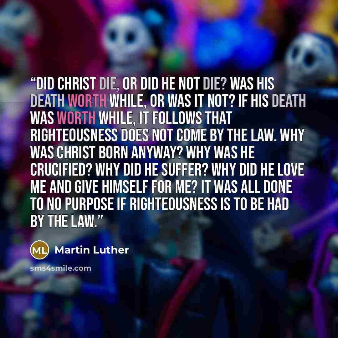 “Did Christ die, or did He not die? Was His death worth while, or was it not? If His death was worth while, it follows that righteousness does not come by the Law. Why was Christ born anyway? Why was He crucified? Why did He suffer? Why did He love me and give Himself for me? It was all done to no…” quote by Martin Luther