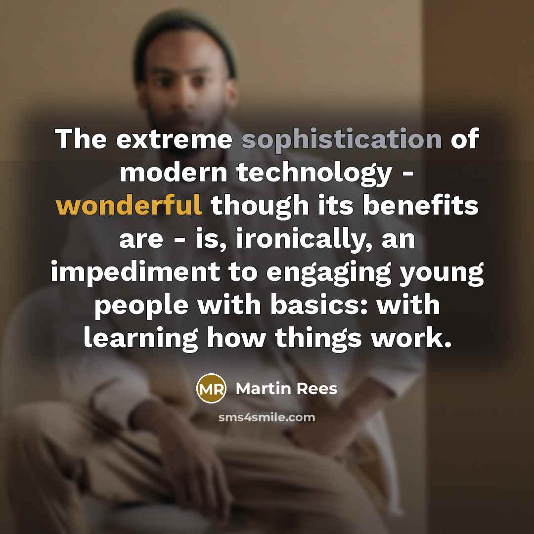 “The extreme sophistication of modern technology - wonderful though its benefits are - is, ironically, an impediment to engaging young people with basics: with learning how things work.” quote by Martin Rees