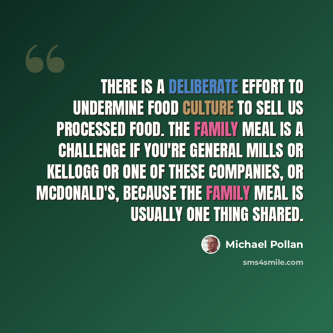 “There is a deliberate effort to undermine food culture to sell us processed food. The family meal is a challenge if you're General Mills or Kellogg or one of these companies, or McDonald's, because the family meal is usually one thing shared.” quote by Michael Pollan