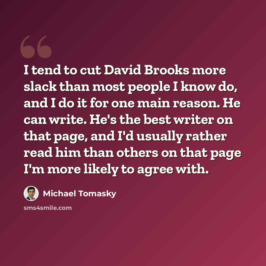 “I tend to cut David Brooks more slack than most people I know do, and I do it for one main reason. He can write. He's the best writer on that page, and I'd usually rather read him than others on that page I'm more likely to agree with.” quote by Michael Tomasky