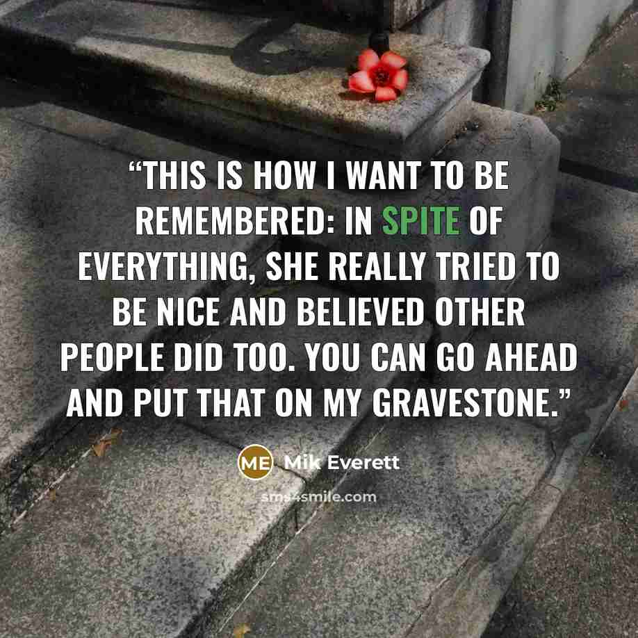 “This is how I want to be remembered: In spite of everything, she really tried to be nice and believed other people did too. You can go ahead and put that on my gravestone.” quote by Mik Everett
