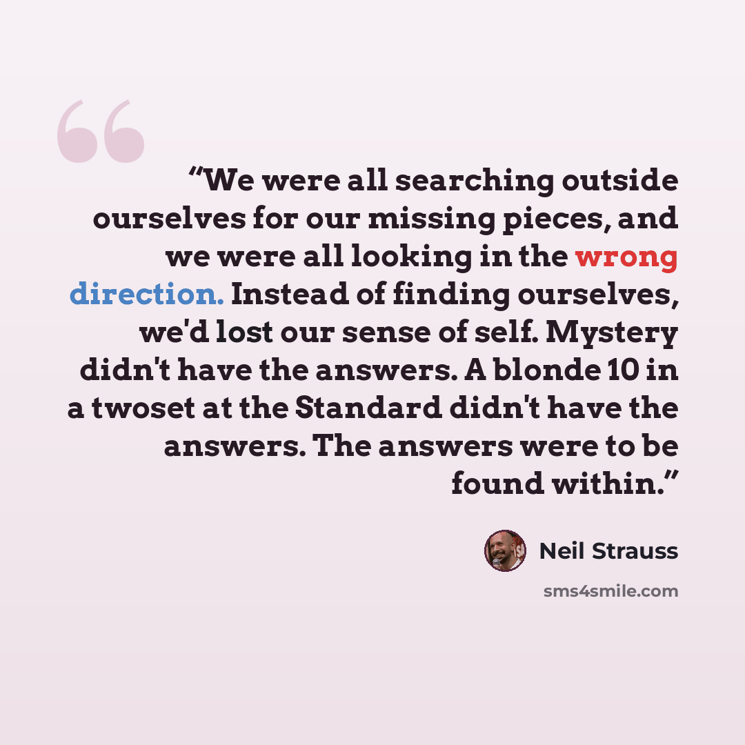 “We were all searching outside ourselves for our missing pieces, and we were all looking in the wrong direction. Instead of finding ourselves, we'd lost our sense of self. Mystery didn't have the answers. A blonde 10 in a twoset at the Standard didn't have the answers. The answers were to be found…” quote by Neil Strauss