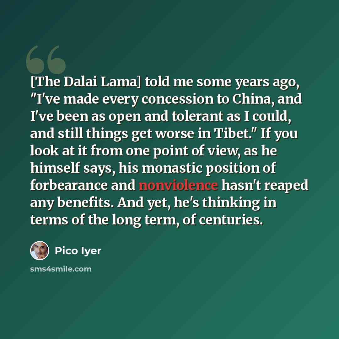 “[The Dalai Lama] told me some years ago, "I've made every concession to China, and I've been as open and tolerant as I could, and still things get worse in Tibet." If you look at it from one point of view, as he himself says, his monastic position of forbearance and nonviolence hasn't reaped any…” quote by Pico Iyer