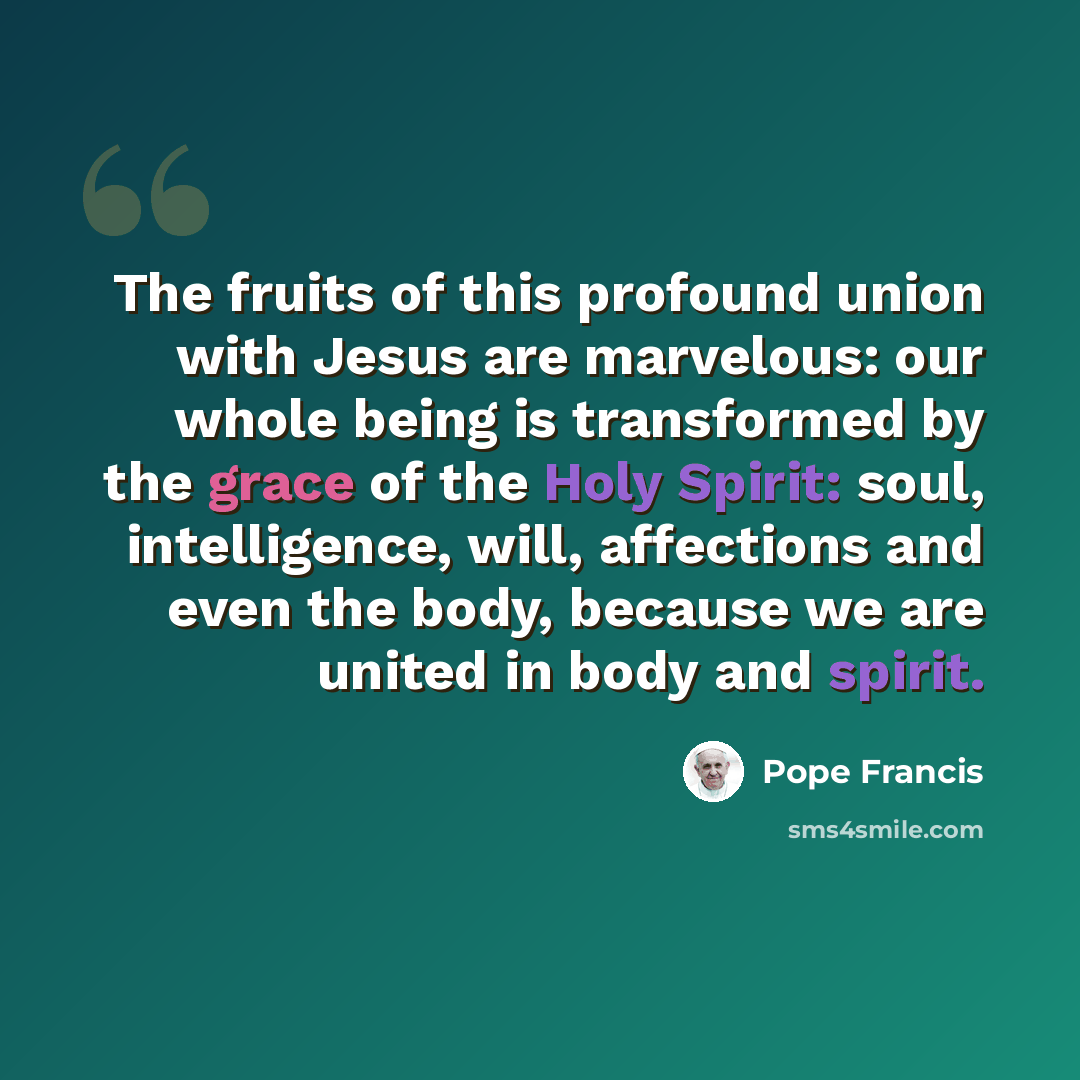“The fruits of this profound union with Jesus are marvelous: our whole being is transformed by the grace of the Holy Spirit: soul, intelligence, will, affections and even the body, because we are united in body and spirit.” quote by Pope Francis