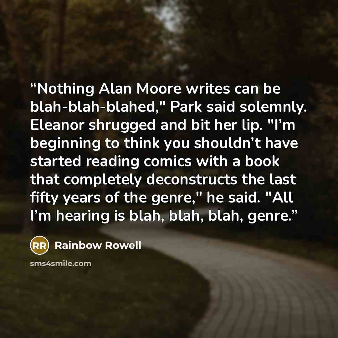 “Nothing Alan Moore writes can be blah-blah-blahed," Park said solemnly. Eleanor shrugged and bit her lip. "I’m beginning to think you shouldn’t have started reading comics with a book that completely deconstructs the last fifty years of the genre," he said. "All I’m hearing is blah, blah, blah…” quote by Rainbow Rowell
