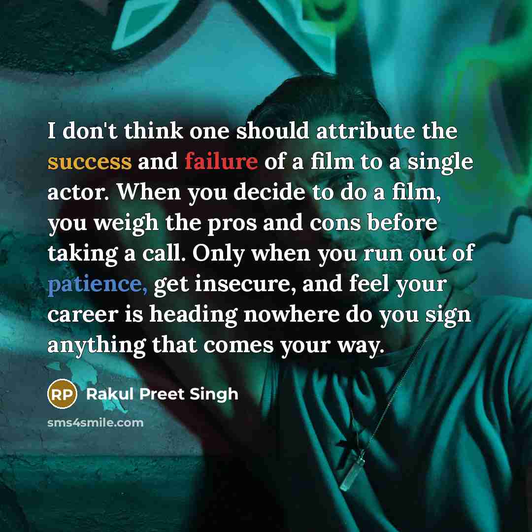 “I don't think one should attribute the success and failure of a film to a single actor. When you decide to do a film, you weigh the pros and cons before taking a call. Only when you run out of patience, get insecure, and feel your career is heading nowhere do you sign anything that comes your way.” quote by Rakul Preet Singh