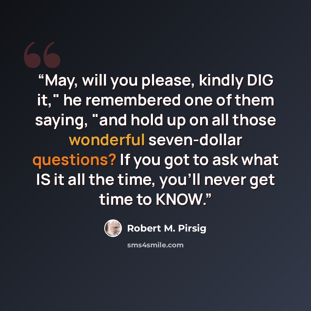 “May, will you please, kindly DIG it," he remembered one of them saying, "and hold up on all those wonderful seven-dollar questions? If you got to ask what IS it all the time, you'll never get time to KNOW.” quote by Robert M. Pirsig