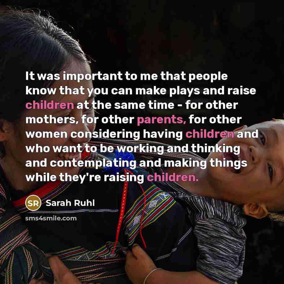 “It was important to me that people know that you can make plays and raise children at the same time - for other mothers, for other parents, for other women considering having children and who want to be working and thinking and contemplating and making things while they're raising children.” quote by Sarah Ruhl