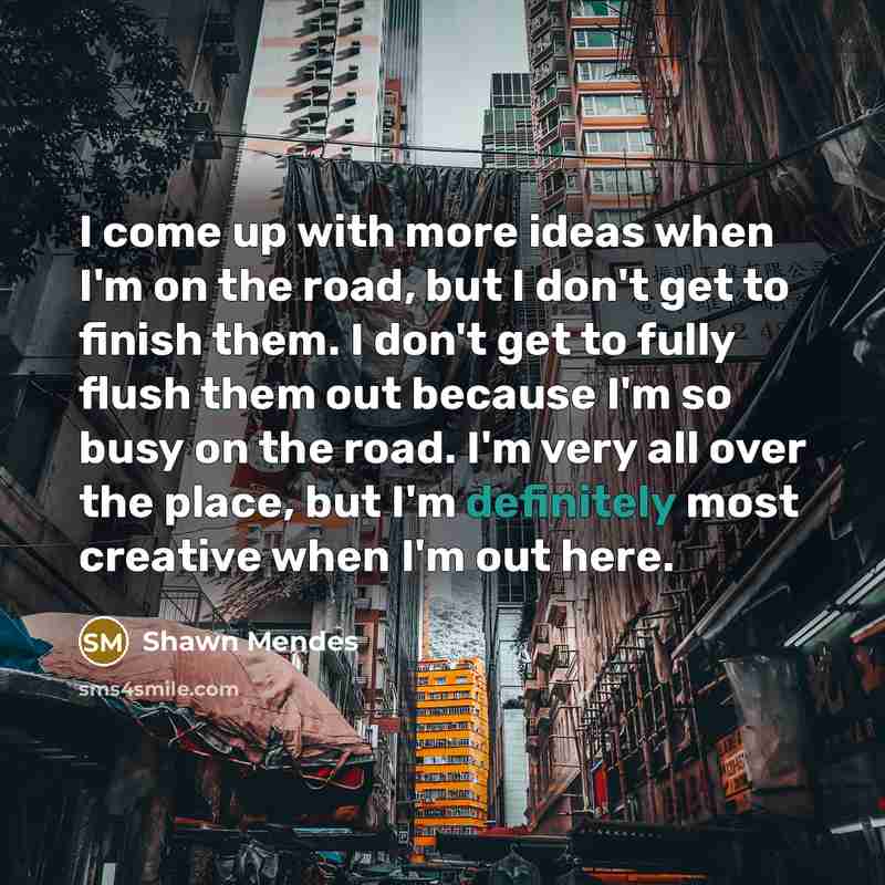 “I come up with more ideas when I'm on the road, but I don't get to finish them. I don't get to fully flush them out because I'm so busy on the road. I'm very all over the place, but I'm definitely most creative when I'm out here.” quote by Shawn Mendes