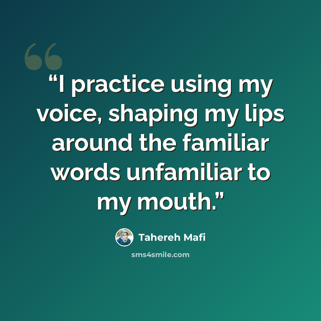 “I practice using my voice, shaping my lips around the familiar words unfamiliar to my mouth.” quote by Tahereh Mafi