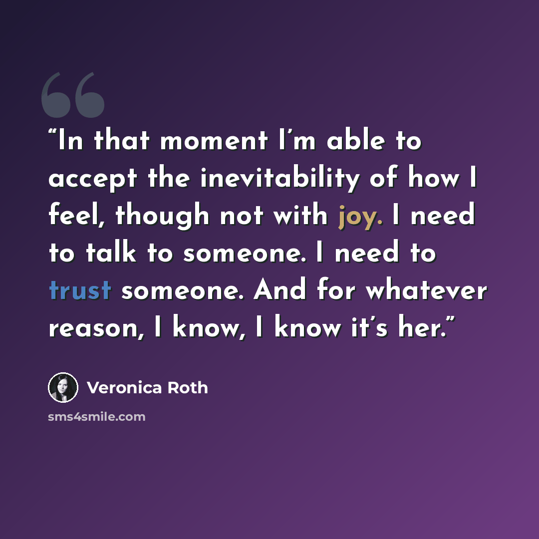 “In that moment I’m able to accept the inevitability of how I feel, though not with joy. I need to talk to someone. I need to trust someone. And for whatever reason, I know, I know it’s her.” quote by Veronica Roth