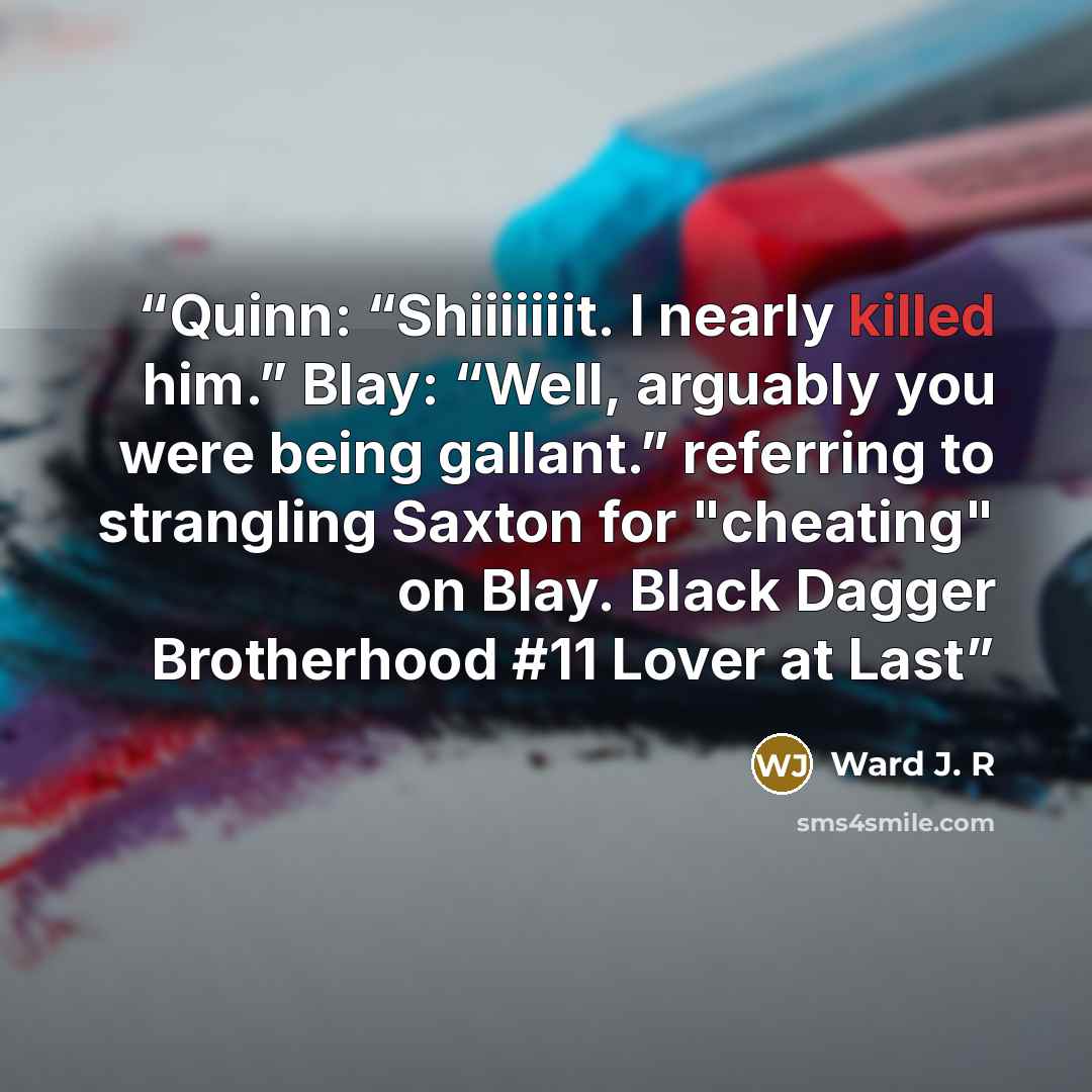 “Quinn: “Shiiiiiiit. I nearly killed him.” Blay: “Well, arguably you were being gallant.” referring to strangling Saxton for "cheating" on Blay. Black Dagger Brotherhood #11 Lover at Last” quote by Ward J. R