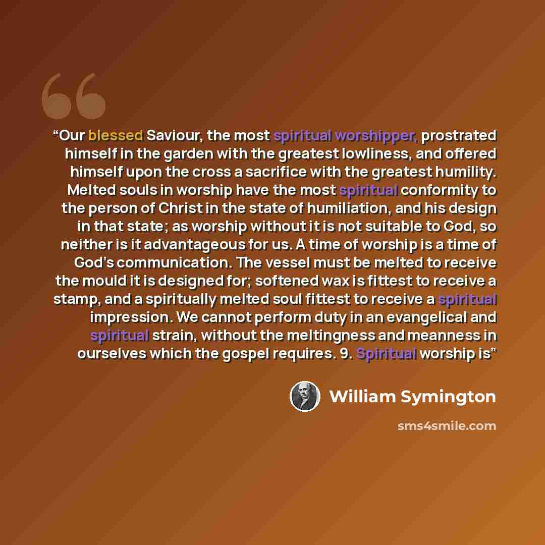 “Our blessed Saviour, the most spiritual worshipper, prostrated himself in the garden with the greatest lowliness, and offered himself upon the cross a sacrifice with the greatest humility. Melted souls in worship have the most spiritual conformity to the person of Christ in the state of…” quote by William Symington