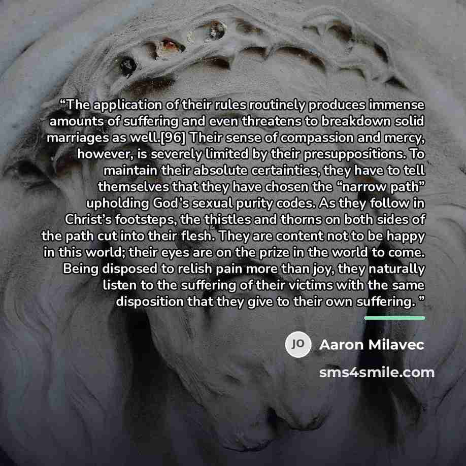 “The application of their rules routinely produces immense amounts of suffering and even threatens to breakdown solid marriages as well.[96] Their sense of compassion and mercy, however, is severely limited by their presuppositions. To maintain their absolute certainties, they have to tell…” quote by Aaron Milavec