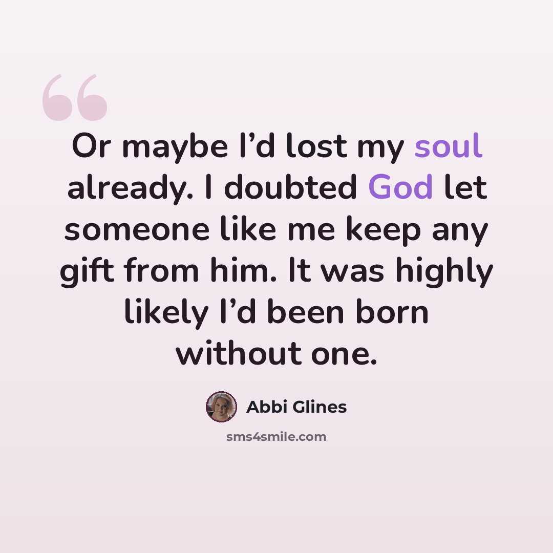 “Or maybe I’d lost my soul already. I doubted God let someone like me keep any gift from him. It was highly likely I’d been born without one.” quote by Abbi Glines