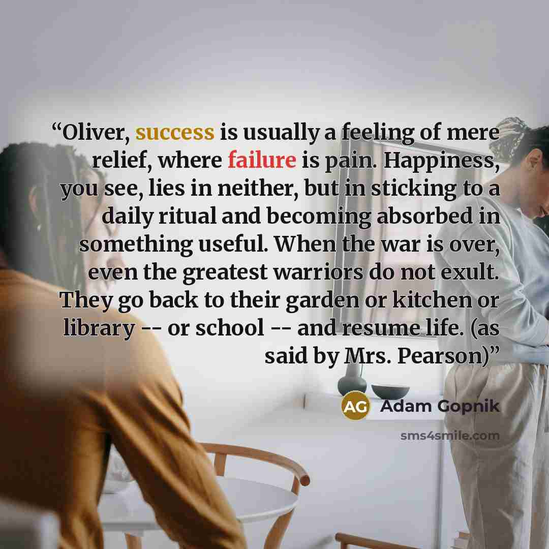 “Oliver, success is usually a feeling of mere relief, where failure is pain. Happiness, you see, lies in neither, but in sticking to a daily ritual and becoming absorbed in something useful. When the war is over, even the greatest warriors do not exult. They go back to their garden or kitchen or…” quote by Adam Gopnik
