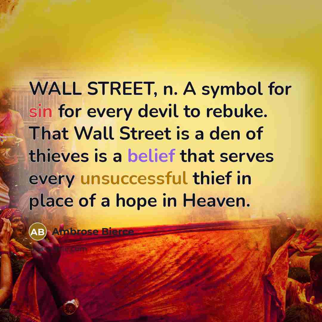 “WALL STREET, n. A symbol for sin for every devil to rebuke. That Wall Street is a den of thieves is a belief that serves every unsuccessful thief in place of a hope in Heaven.” quote by Ambrose Bierce