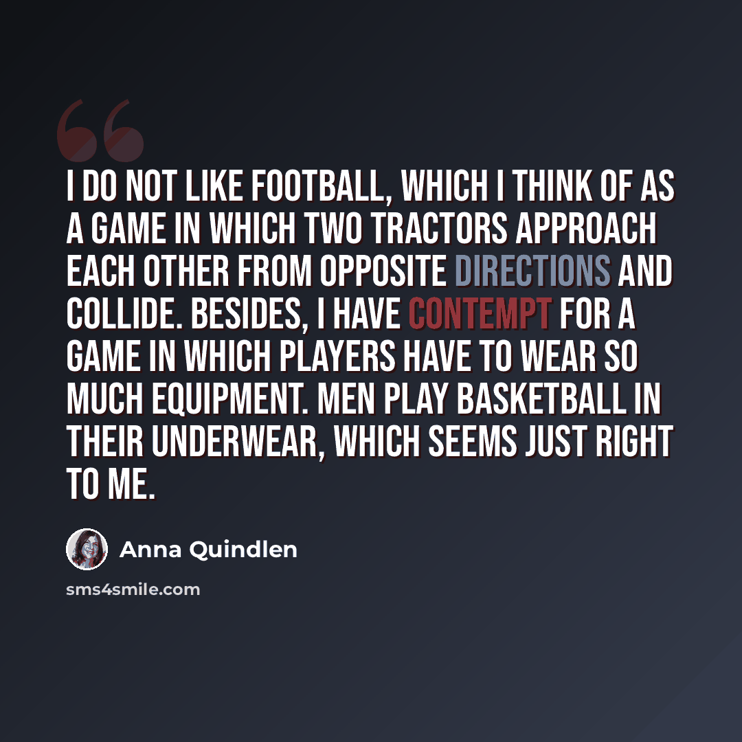 “I do not like football, which I think of as a game in which two tractors approach each other from opposite directions and collide. Besides, I have contempt for a game in which players have to wear so much equipment. Men play basketball in their underwear, which seems just right to me.” quote by Anna Quindlen