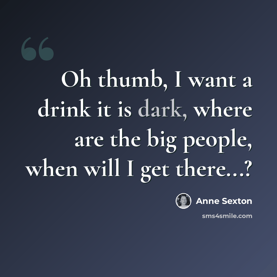 “Oh thumb, I want a drink it is dark, where are the big people, when will I get there...?” quote by Anne Sexton