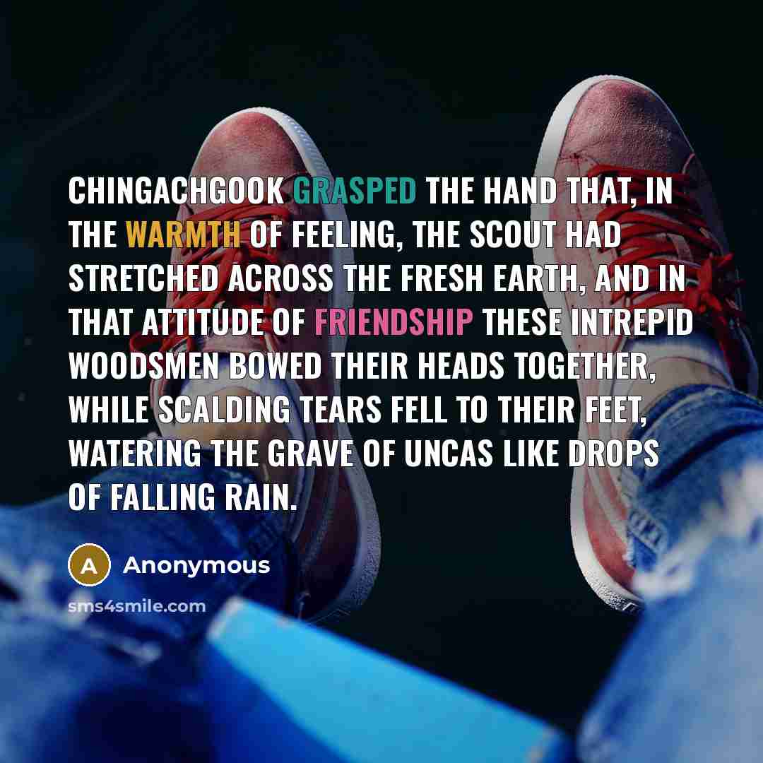 “Chingachgook grasped the hand that, in the warmth of feeling, the scout had stretched across the fresh earth, and in that attitude of friendship these intrepid woodsmen bowed their heads together, while scalding tears fell to their feet, watering the grave of Uncas like drops of falling rain.” quote by Anonymous