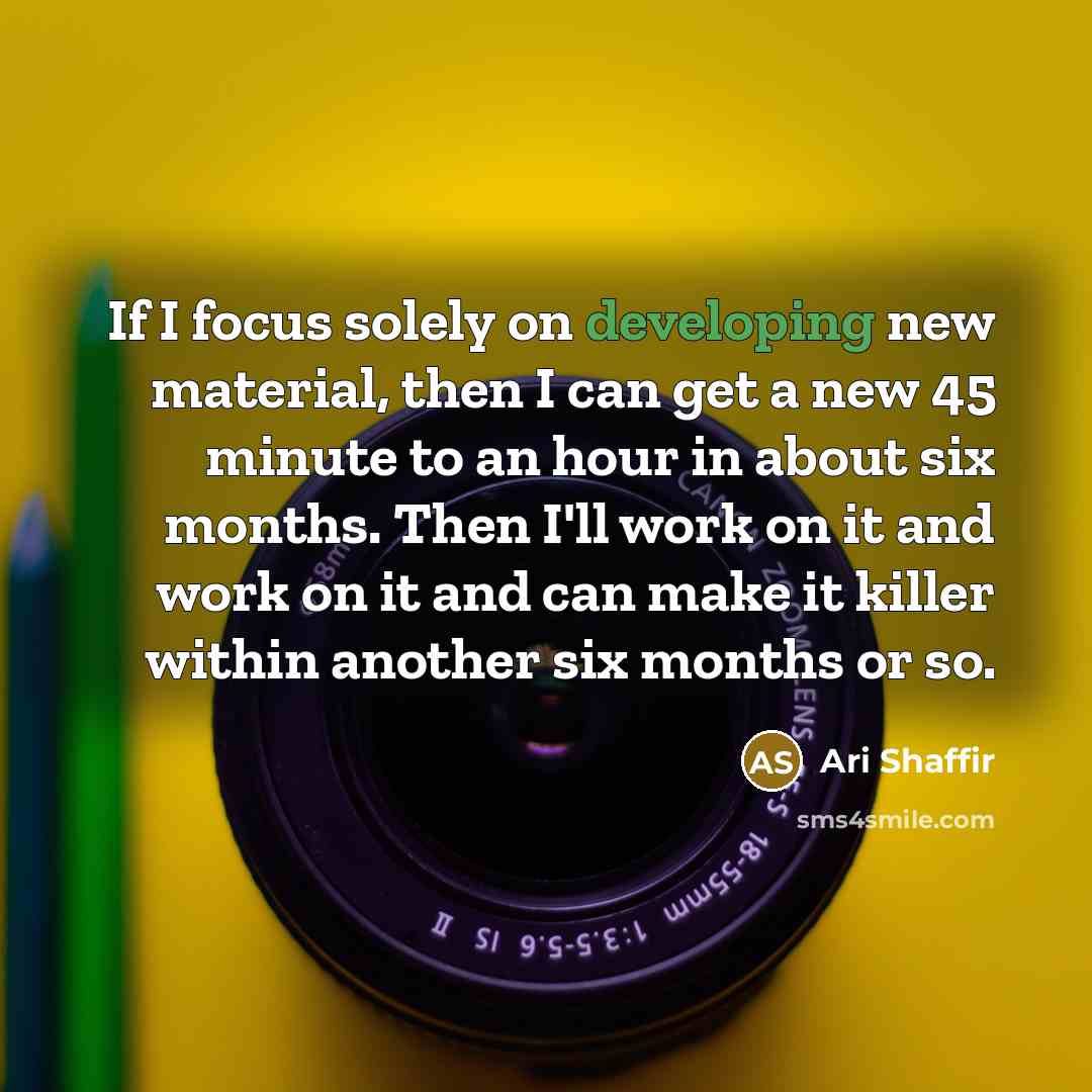 “If I focus solely on developing new material, then I can get a new 45 minute to an hour in about six months. Then I'll work on it and work on it and can make it killer within another six months or so.” quote by Ari Shaffir