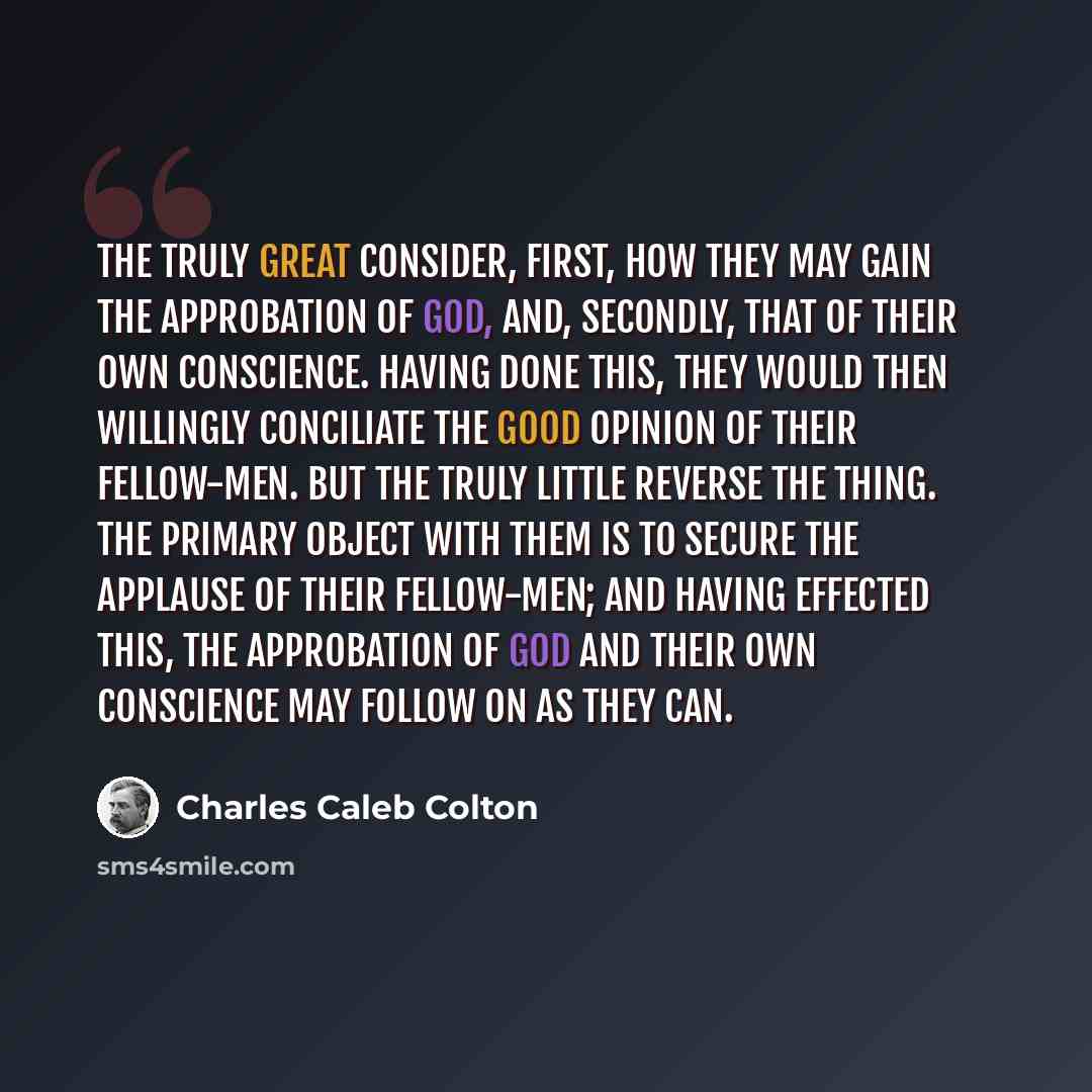 “The truly great consider, first, how they may gain the approbation of God, and, secondly, that of their own conscience. Having done this, they would then willingly conciliate the good opinion of their fellow-men. But the truly little reverse the thing. The primary object with them is to secure the…” quote by Charles Caleb Colton