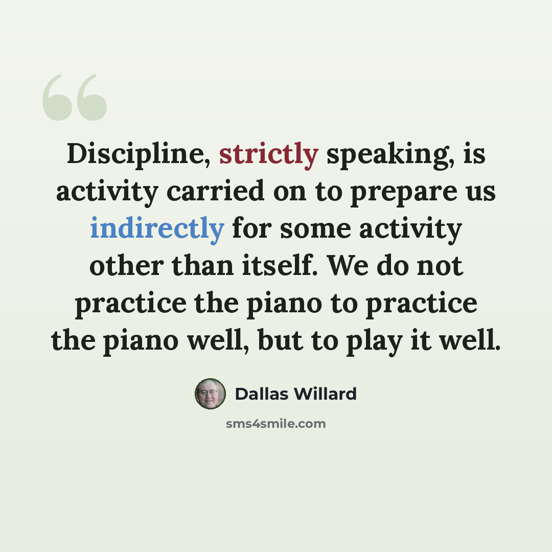 “Discipline, strictly speaking, is activity carried on to prepare us indirectly for some activity other than itself. We do not practice the piano to practice the piano well, but to play it well.” quote by Dallas Willard