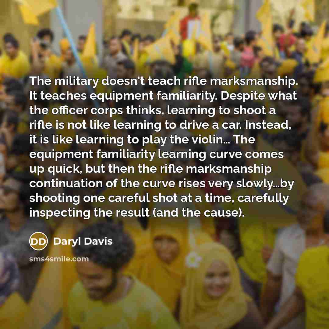 “The military doesn't teach rifle marksmanship. It teaches equipment familiarity. Despite what the officer corps thinks, learning to shoot a rifle is not like learning to drive a car. Instead, it is like learning to play the violin… The equipment familiarity learning curve comes up quick, but then…” quote by Daryl Davis
