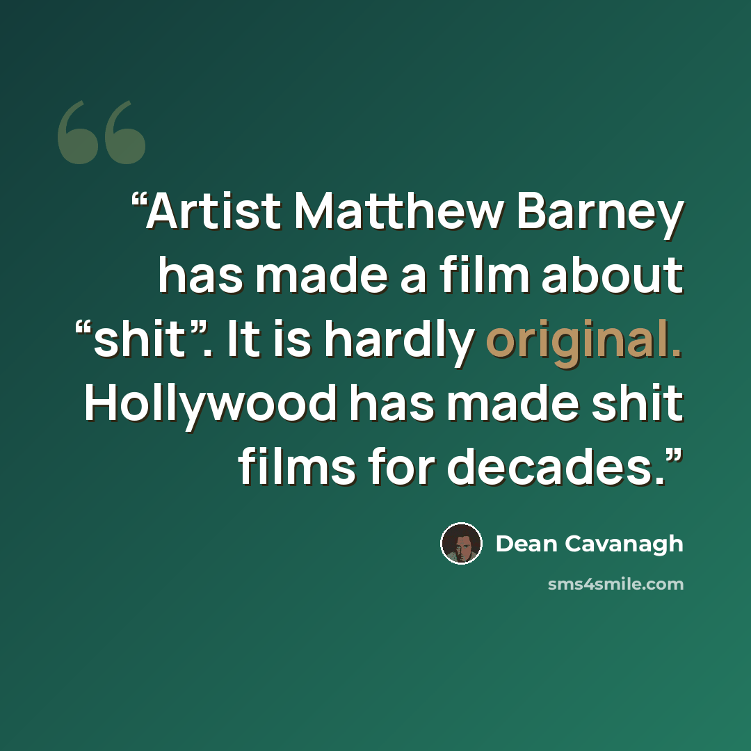 “Artist Matthew Barney has made a film about “shit”. It is hardly original. Hollywood has made shit films for decades.” quote by Dean Cavanagh