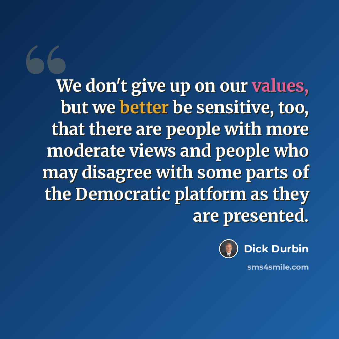“We don't give up on our values, but we better be sensitive, too, that there are people with more moderate views and people who may disagree with some parts of the Democratic platform as they are presented.” quote by Dick Durbin